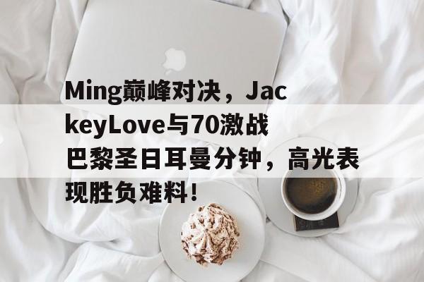 虎扑体育-包含Ming巅峰对决，JackeyLove与70激战巴黎圣日耳曼分钟，高光表现胜负难料！的词条